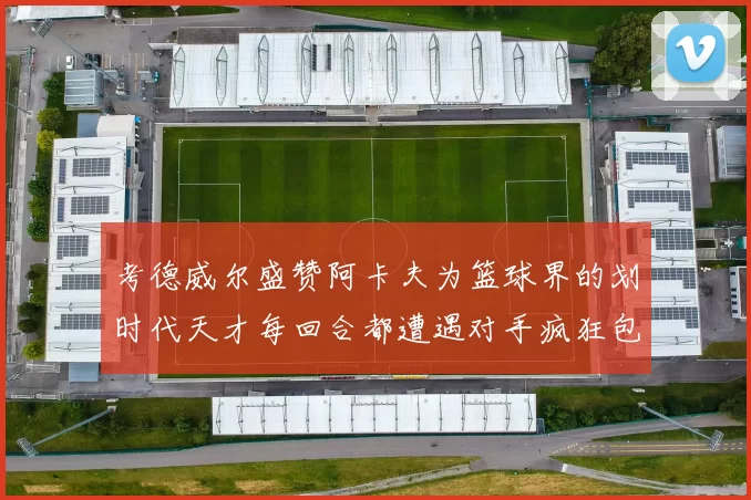 考德威尔盛赞阿卡夫为篮球界的划时代天才每回合都遭遇对手疯狂包夹挑战