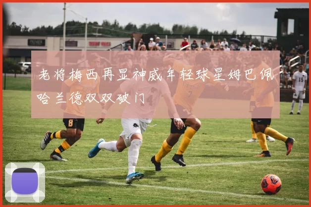 老将梅西再显神威年轻球星姆巴佩哈兰德双双破门